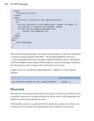264   The PHP Anthology


         <head>

           <title>Error</title>

         </head>

         <body>

           <h1>An error occurred in this application</h1>

           <p>

             An error occurred in this application; please try again. If 

             you continue to receive this message, please 

             <a href="mailto:webmaster@example.com"

                 >contact the webmaster</a>.

           </p>

         </body>

       </html>

       EOH;

           return $message;

         }

       }




      That code should look familiar—it’s similar to the solution in “How do I implement
      a custom exception handler with PHP?”. Our ExceptionHandler class has a
      __toString method that uses a heredoc to generate XHTML output. The method
      could be modified to show details of the exception, such as the message or backtrace,
      but that practice is discouraged in the production environment.

      Finally, of course, we define ExceptionHandler::handle() as the exception
      handler:

                                                               safeErrorDisplay.php (excerpt)

       set_exception_handler(array('ExceptionHandler', 'handle'));



      Discussion
      The solution I’ve presented here achieves two goals: it throws severe PHP errors as
      exceptions, and uses an exception handler to log the issues, which generates and
      displays a generic error page for the user.

      Utilizing this solution is a good practice for production systems, as it allows you
      to keep track of site errors while generating a safe display for the end user.
 