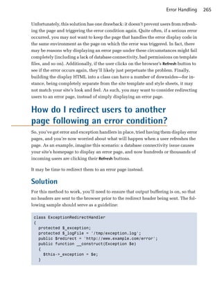 Error Handling     265

Unfortunately, this solution has one drawback: it doesn’t prevent users from refresh­
ing the page and triggering the error condition again. Quite often, if a serious error
occurred, you may not want to keep the page that handles the error display code in
the same environment as the page on which the error was triggered. In fact, there
may be reasons why displaying an error page under these circumstances might fail
completely (including a lack of database connectivity, bad permissions on template
files, and so on). Additionally, if the user clicks on the browser’s Refresh button to
see if the error occurs again, they’ll likely just perpetuate the problem. Finally,
building the display HTML into a class can have a number of downsides—for in­
stance, being completely separate from the site template and style sheets, it may
not match your site’s look and feel. As such, you may want to consider redirecting
users to an error page, instead of simply displaying an error page.


How do I redirect users to another
page following an error condition?
So, you’ve got error and exception handlers in place, tried having them display error
pages, and you’re now worried about what will happen when a user refreshes the
page. As an example, imagine this scenario: a database connectivity issue causes
your site’s homepage to display an error page, and now hundreds or thousands of
incoming users are clicking their Refresh buttons.

It may be time to redirect them to an error page instead.

Solution
For this method to work, you’ll need to ensure that output buffering is on, so that
no headers are sent to the browser prior to the redirect header being sent. The fol­
lowing sample should serve as a guideline:

 class ExceptionRedirectHandler

 {

   protected $_exception;

   protected $_logFile = '/tmp/exception.log';

   public $redirect = 'http://www.example.com/error';

   public function __construct(Exception $e)

   {

     $this->_exception = $e;

   }

 