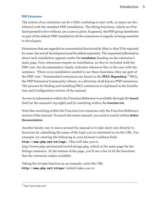 Introduction     5

PHP Extensions
The notion of an extension can be a little confusing to start with, as many are dis­
tributed with the standard PHP installation. The String functions, which we’d be
hard-pressed to live without, are a case in point. In general, the PHP group distributes
as part of the default PHP installation all the extensions it regards as being essential
to developers.

Extensions that are regarded as nonessential functionality (that is, they’ll be required
by some, but not all developers) must be added separately. The important information
about each installation appears under the Installation heading on the extension’s
main page. Core extensions require no installation, as they’re included with the
PHP core; the documentation clearly indicates whenever this is the case with the
sentence, “There is no installation needed to use these functions; they are part of
the PHP core.” Nonstandard extensions are found in the PECL Repository.4 PECL,
the PHP Extension Community Library, is a directory of all known PHP extensions.
The process for finding and installing PECL extensions is explained in the Installa­
tion and Configuration section of the manual.

Access to information within the Function Reference is available through the Search
field (at the manual’s top right) and by searching within the Function List.

Note that searching within the Function List examines only the Function Reference
section of the manual. To search the entire manual, you need to search within Online
Documentation.

Another handy way to move around the manual is to take short cuts directly to
functions by submitting the name of the topic you’re interested in via the URL. For
example, try entering the following in your browser’s address field:
http://www.php.net/strings/. This will take you to
http://www.php.net/manual/en/ref.strings.php, which is the main page for the
Strings extension. At the bottom of the page, you’ll see a list of all the functions
that the extension makes available.

Taking the strpos function as an example, enter the URL
http://www.php.net/strpos/ (which takes you to




4
    http://pecl.php.net/
 