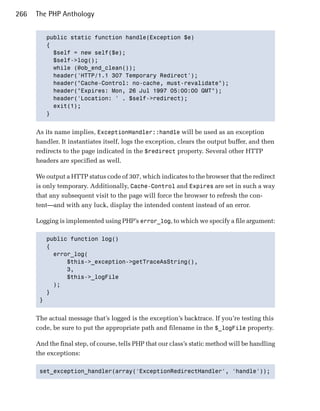 266   The PHP Anthology


         public static function handle(Exception $e)

         {

           $self = new self($e);

           $self->log();

           while (@ob_end_clean());

           header('HTTP/1.1 307 Temporary Redirect');

           header("Cache-Control: no-cache, must-revalidate");

           header("Expires: Mon, 26 Jul 1997 05:00:00 GMT");

           header('Location: ' . $self->redirect);

           exit(1);

         }



      As its name implies, ExceptionHandler::handle will be used as an exception
      handler. It instantiates itself, logs the exception, clears the output buffer, and then
      redirects to the page indicated in the $redirect property. Several other HTTP
      headers are specified as well.

      We output a HTTP status code of 307, which indicates to the browser that the redirect
      is only temporary. Additionally, Cache-Control and Expires are set in such a way
      that any subsequent visit to the page will force the browser to refresh the con­
      tent—and with any luck, display the intended content instead of an error.

      Logging is implemented using PHP’s error_log, to which we specify a file argument:

         public function log()

         {

           error_log(

               $this->_exception->getTraceAsString(), 

               3, 

               $this->_logFile

           );

         }

       }



      The actual message that’s logged is the exception’s backtrace. If you’re testing this
      code, be sure to put the appropriate path and filename in the $_logFile property.

      And the final step, of course, tells PHP that our class’s static method will be handling
      the exceptions:

       set_exception_handler(array('ExceptionRedirectHandler', 'handle'));

 