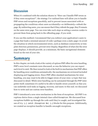 Error Handling      267


Discussion
When it’s combined with the solution shown in “How can I handle PHP errors as
if they were exceptions?”, the strategy I’ve outlined here will allow you to handle
PHP errors and exceptions gracefully, and to prevent issues associated with re-
propagating the conditions when users accidentally—or deliberately—refresh the
page. By redirecting users, you can ensure that if they refresh the page, they’ll remain
on the same error page. You can even take such steps as setting a session cookie to
prevent them from going back to the offending page, if you wish.

If you use this method, I recommend that you redirect your application’s users to
a page that loads a minimal amount of code—perhaps even a static page—to avoid
the situation in which environmental errors, such as database connectivity or tem­
plate directory permissions, prevent error display. Regardless of what else the error
page displays, it should provide, as a minimum, the basic navigational elements
found on the rest of your site.


Summary
In this chapter, we took a look at the variety of options PHP offers for error handling.
PHP’s error level constants were discussed, as was the behavior you can expect
each level to emit. We then turned to look at the built-in mechanisms that PHP offers
for handling error conditions automatically: the mechanisms we reviewed included
displaying and logging errors. Since PHP offers standard mechanisms for error
handling, you may want to be able to trigger errors of your own—a topic that was
discussed in detail. While error handling can be automated through the PHP inter­
preter itself, sometimes it’s useful to be able to handle errors yourself, so that you
can undertake such tasks as logging, recovery, and more; to this end, we discussed
how to write and use custom error handlers.

PHP 5 introduced a new error mechanism in the form of exceptions. All PHP 5 ex­
ceptions derive from a single internal class called Exception. We discussed how
exceptions bubble up through the code until they’re caught, and investigated the
use of try {…} catch (Exception $e) {…} blocks for this purpose. Additionally,
we created an exception handler to handle uncaught exceptions.
 