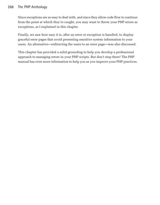 268   The PHP Anthology

      Since exceptions are so easy to deal with, and since they allow code flow to continue
      from the point at which they’re caught, you may want to throw your PHP errors as
      exceptions, as I explained in this chapter.

      Finally, we saw how easy it is, after an error or exception is handled, to display
      graceful error pages that avoid presenting sensitive system information to your
      users. An alternative—redirecting the users to an error page—was also discussed.

      This chapter has provided a solid grounding to help you develop a professional
      approach to managing errors in your PHP scripts. But don’t stop there! The PHP
      manual has even more information to help you as you improve your PHP practices.
 
