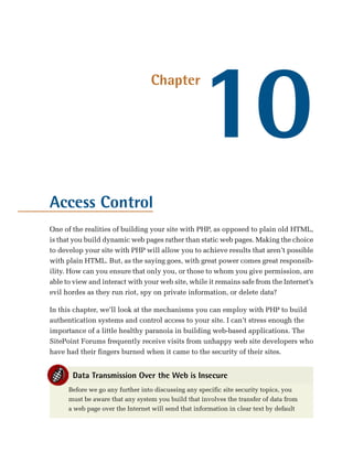 10
                                  Chapter




Access Control
One of the realities of building your site with PHP, as opposed to plain old HTML,
is that you build dynamic web pages rather than static web pages. Making the choice
to develop your site with PHP will allow you to achieve results that aren’t possible
with plain HTML. But, as the saying goes, with great power comes great responsib­
ility. How can you ensure that only you, or those to whom you give permission, are
able to view and interact with your web site, while it remains safe from the Internet’s
evil hordes as they run riot, spy on private information, or delete data?

In this chapter, we’ll look at the mechanisms you can employ with PHP to build
authentication systems and control access to your site. I can’t stress enough the
importance of a little healthy paranoia in building web-based applications. The
SitePoint Forums frequently receive visits from unhappy web site developers who
have had their fingers burned when it came to the security of their sites.


       Data Transmission Over the Web is Insecure
      Before we go any further into discussing any specific site security topics, you
      must be aware that any system you build that involves the transfer of data from
      a web page over the Internet will send that information in clear text by default
 
