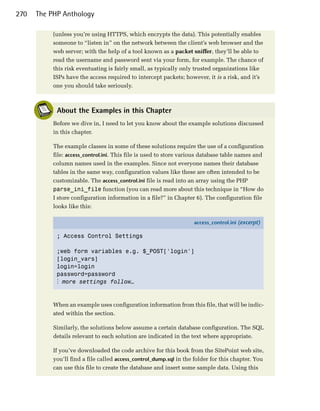 270   The PHP Anthology

          (unless you’re using HTTPS, which encrypts the data). This potentially enables
          someone to “listen in” on the network between the client’s web browser and the
          web server; with the help of a tool known as a packet sniffer, they’ll be able to
          read the username and password sent via your form, for example. The chance of
          this risk eventuating is fairly small, as typically only trusted organizations like
          ISPs have the access required to intercept packets; however, it is a risk, and it’s
          one you should take seriously.



            About the Examples in this Chapter
          Before we dive in, I need to let you know about the example solutions discussed
          in this chapter.

          The example classes in some of these solutions require the use of a configuration
          file: access_control.ini. This file is used to store various database table names and
          column names used in the examples. Since not everyone names their database
          tables in the same way, configuration values like these are often intended to be
          customizable. The access_control.ini file is read into an array using the PHP
          parse_ini_file function (you can read more about this technique in “How do
          I store configuration information in a file?” in Chapter 6). The configuration file
          looks like this:

                                                                  access_control.ini (excerpt)

            ; Access Control Settings


            ;web form variables e.g. $_POST['login']

            [login_vars]

            login=login

            password=password

            ⋮ more settings follow…



          When an example uses configuration information from this file, that will be indic­
          ated within the section.

          Similarly, the solutions below assume a certain database configuration. The SQL
          details relevant to each solution are indicated in the text where appropriate.

          If you’ve downloaded the code archive for this book from the SitePoint web site,
          you’ll find a file called access_control_dump.sql in the folder for this chapter. You
          can use this file to create the database and insert some sample data. Using this
 
