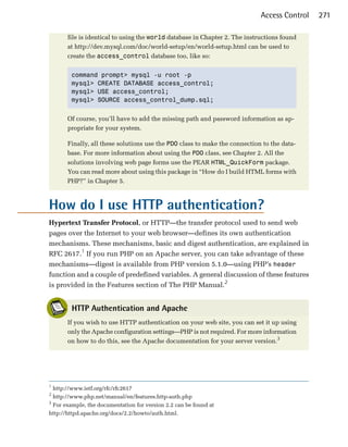 Access Control   271

       file is identical to using the world database in Chapter 2. The instructions found
       at http://dev.mysql.com/doc/world-setup/en/world-setup.html can be used to
       create the access_control database too, like so:


        command prompt> mysql -u root -p
        mysql> CREATE DATABASE access_control;
        mysql> USE access_control;
        mysql> SOURCE access_control_dump.sql;


       Of course, you’ll have to add the missing path and password information as ap­
       propriate for your system.

       Finally, all these solutions use the PDO class to make the connection to the data­
       base. For more information about using the PDO class, see Chapter 2. All the
       solutions involving web page forms use the PEAR HTML_QuickForm package.
       You can read more about using this package in “How do I build HTML forms with
       PHP?” in Chapter 5.



How do I use HTTP authentication?

Hypertext Transfer Protocol, or HTTP—the transfer protocol used to send web
pages over the Internet to your web browser—defines its own authentication
mechanisms. These mechanisms, basic and digest authentication, are explained in
RFC 2617.1 If you run PHP on an Apache server, you can take advantage of these
mechanisms—digest is available from PHP version 5.1.0—using PHP’s header
function and a couple of predefined variables. A general discussion of these features
is provided in the Features section of The PHP Manual.2


        HTTP Authentication and Apache
       If you wish to use HTTP authentication on your web site, you can set it up using
       only the Apache configuration settings—PHP is not required. For more information
       on how to do this, see the Apache documentation for your server version.3




1
  http://www.ietf.org/rfc/rfc2617
2
  http://www.php.net/manual/en/features.http-auth.php
3
  For example, the documentation for version 2.2 can be found at
http://httpd.apache.org/docs/2.2/howto/auth.html.
 