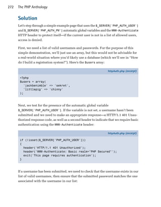 272   The PHP Anthology


      Solution
      Let’s step through a simple example page that uses the $_SERVER['PHP_AUTH_USER']
      and $_SERVER['PHP_AUTH_PW'] automatic global variables and the WWW-Authenticate
      HTTP header to protect itself—if the current user is not in a list of allowed users,
      access is denied.

      First, we need a list of valid usernames and passwords. For the purpose of this
      simple demonstration, we’ll just use an array, but this would not be advisable for
      a real-world situation where you’d likely use a database (which we’ll see in “How
      do I build a registration system?”). Here’s the $users array:

                                                                    httpAuth.php (excerpt)

       <?php
       $users = array(
         'jackbenimble' => 'sekret',
         'littlepig' => 'chinny'
       );



      Next, we test for the presence of the automatic global variable
      $_SERVER['PHP_AUTH_USER']. If the variable is not set, a username hasn’t been
      submitted and we need to make an appropriate response—a HTTP/1.1 401 Unau­
      thorized response code, as well as a second header to indicate that we require basic
      authentication using the WWW-Authenticate header:

                                                                    httpAuth.php (excerpt)

       if (!isset($_SERVER['PHP_AUTH_USER']))
       {
         header('HTTP/1.1 401 Unauthorized');
         header('WWW-Authenticate: Basic realm="PHP Secured"');
         exit('This page requires authentication');
       }



      If a username has been submitted, we need to check that the username exists in our
      list of valid usernames, then ensure that the submitted password matches the one
      associated with the username in our list:
 