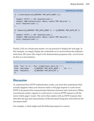 Access Control   273

                                                              httpAuth.php (excerpt)

 if (!isset($users[$_SERVER['PHP_AUTH_USER']]))
 {
   header('HTTP/1.1 401 Unauthorized');
   header('WWW-Authenticate: Basic realm="PHP Secured"');
   exit('Unauthorized!');
 }

 if ($users[$_SERVER['PHP_AUTH_USER']] != $_SERVER['PHP_AUTH_PW'])
 {
   header('HTTP/1.1 401 Unauthorized');
   header('WWW-Authenticate: Basic realm="PHP Secured"');
   exit('Unauthorized!');
 }



Finally, if all our checks pass muster, we can proceed to display the web page. In
this example, we simply display the credentials we’ve received from the authentic­
ation form. Of course, this output is for demonstration purposes only—you’d never
do this in a real situation:

                                                              httpAuth.php (excerpt)

 echo 'You're in ! Your credentials were:<br />';
 echo 'Username: ' . $_SERVER['PHP_AUTH_USER'] . '<br />';
 echo 'Password: ' . $_SERVER['PHP_AUTH_PW'];
 ?>



Discussion
To understand how HTTP authentication works, you must first understand what
actually happens when your browser sends a web page request to a web server.
HTTP is the protocol for communication between a browser and a web server. When
your browser sends a request to a web server, it uses an HTTP request to tell the
server which page it wants. The server then replies with an HTTP response that
describes the type and characteristics of the document being sent, then delivers the
document itself.

For example, a client might send the following request to a server:
 