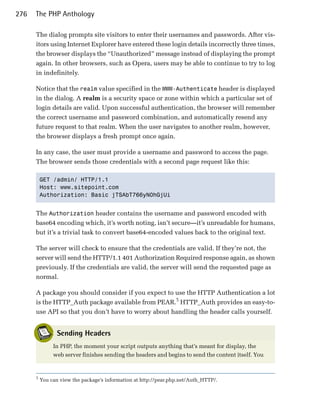 276   The PHP Anthology

      The dialog prompts site visitors to enter their usernames and passwords. After vis­
      itors using Internet Explorer have entered these login details incorrectly three times,
      the browser displays the “Unauthorized” message instead of displaying the prompt
      again. In other browsers, such as Opera, users may be able to continue to try to log
      in indefinitely.

      Notice that the realm value specified in the WWW-Authenticate header is displayed
      in the dialog. A realm is a security space or zone within which a particular set of
      login details are valid. Upon successful authentication, the browser will remember
      the correct username and password combination, and automatically resend any
      future request to that realm. When the user navigates to another realm, however,
      the browser displays a fresh prompt once again.

      In any case, the user must provide a username and password to access the page.
      The browser sends those credentials with a second page request like this:

          GET /admin/ HTTP/1.1

          Host: www.sitepoint.com

          Authorization: Basic jTSAbT766yN0hGjUi



      The Authorization header contains the username and password encoded with
      base64 encoding which, it’s worth noting, isn’t secure—it’s unreadable for humans,
      but it’s a trivial task to convert base64-encoded values back to the original text.

      The server will check to ensure that the credentials are valid. If they’re not, the
      server will send the HTTP/1.1 401 Authorization Required response again, as shown
      previously. If the credentials are valid, the server will send the requested page as
      normal.

      A package you should consider if you expect to use the HTTP Authentication a lot
      is the HTTP_Auth package available from PEAR.5 HTTP_Auth provides an easy-to­
      use API so that you don’t have to worry about handling the header calls yourself.


                 Sending Headers
               In PHP, the moment your script outputs anything that’s meant for display, the
               web server finishes sending the headers and begins to send the content itself. You


      5
          You can view the package’s information at http://pear.php.net/Auth_HTTP/.
 