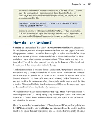 Access Control   277

      cannot send further HTTP headers once the output of the body of the HTTP mes­
      sage—the web page itself—has commenced. If you do use the header or
      session_start functions after the rendering of the body has begun, you’ll see
      an error message like this:


       Warning: Cannot add header information - headers already
       sent by (output started at…


      Remember, any text or whitespace outside the <?php … ?> tags causes output
      to be sent to the browser. If you have whitespace before a <?php tag or after a ?>
      tag, you won’t be able to send headers to the browser beyond that point.



How do I use sessions?

Sessions are a mechanism that allows PHP to preserve state between executions.
In simple terms, sessions allow you to store variables from one page—the state of
that page—and use them on another. For example, if a visitor submits his first name,
Bob, via a form on your site, sessions will allow your site to remember his name,
and allow you to place personal messages such as “Where would you like to go
today, Bob?” on all the other pages of your site for the duration of his visit. Don’t
be surprised if Bob leaves rather quickly, though!

The basic mechanism of sessions works like this: first, PHP generates a unique, 32­
character string to identify the session. PHP then passes the value to the browser;
simultaneously, it creates a file on the server and includes the session ID in the fi­
lename. There are two methods by which PHP can keep track of the session ID: it
can add the ID to the query string of all relative links on the page, or send the ID as
a cookie. Within the file that’s stored on the server, PHP saves the names and values
of the variables it’s been told to store for the session.

When the browser makes a request for another page, it tells PHP which session it
was assigned via the URL query string, or by returning the cookie. PHP then looks
up the file it created when the session was started, and so has access to the data
stored within the session.

Once the session has been established, it’ll continue until it’s specifically destroyed
by PHP (in response to a user clicking Log out, for example), or the session has been
inactive for longer than a given period of time (as specified in your php.ini file under
 