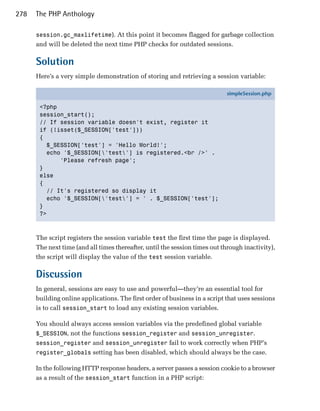 278   The PHP Anthology

      session.gc_maxlifetime). At this point it becomes flagged for garbage collection
      and will be deleted the next time PHP checks for outdated sessions.

      Solution
      Here’s a very simple demonstration of storing and retrieving a session variable:

                                                                             simpleSession.php

       <?php
       session_start();
       // If session variable doesn't exist, register it
       if (!isset($_SESSION['test']))
       {
         $_SESSION['test'] = 'Hello World!';
         echo '$_SESSION['test'] is registered.<br />' .
             'Please refresh page';
       }
       else
       {
         // It's registered so display it
         echo '$_SESSION['test'] = ' . $_SESSION['test'];
       }
       ?>



      The script registers the session variable test the first time the page is displayed.
      The next time (and all times thereafter, until the session times out through inactivity),
      the script will display the value of the test session variable.

      Discussion
      In general, sessions are easy to use and powerful—they’re an essential tool for
      building online applications. The first order of business in a script that uses sessions
      is to call session_start to load any existing session variables.

      You should always access session variables via the predefined global variable
      $_SESSION, not the functions session_register and session_unregister.
      session_register and session_unregister fail to work correctly when PHP’s
      register_globals setting has been disabled, which should always be the case.

      In the following HTTP response headers, a server passes a session cookie to a browser
      as a result of the session_start function in a PHP script:
 