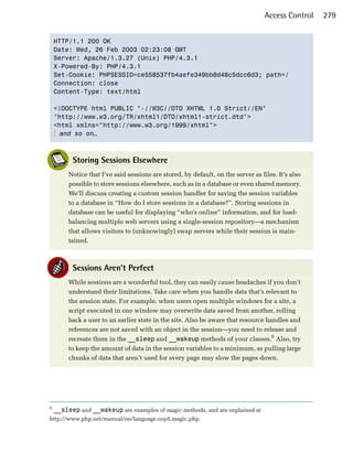 Access Control   279


    HTTP/1.1 200 OK

    Date: Wed, 26 Feb 2003 02:23:08 GMT

    Server: Apache/1.3.27 (Unix) PHP/4.3.1

    X-Powered-By: PHP/4.3.1

    Set-Cookie: PHPSESSID=ce558537fb4aefe349bb8d48c5dcc6d3; path=/

    Connection: close

    Content-Type: text/html


    <!DOCTYPE html PUBLIC "-//W3C//DTD XHTML 1.0 Strict//EN"

    "http://www.w3.org/TR/xhtml1/DTD/xhtml1-strict.dtd">

    <html xmlns="http://www.w3.org/1999/xhtml">

    ⋮ and so on…



          Storing Sessions Elsewhere
         Notice that I’ve said sessions are stored, by default, on the server as files. It’s also
         possible to store sessions elsewhere, such as in a database or even shared memory.
         We’ll discuss creating a custom session handler for saving the session variables
         to a database in “How do I store sessions in a database?”. Storing sessions in
         database can be useful for displaying “who’s online” information, and for load-
         balancing multiple web servers using a single-session repository—a mechanism
         that allows visitors to (unknowingly) swap servers while their session is main­
         tained.



          Sessions Aren’t Perfect
         While sessions are a wonderful tool, they can easily cause headaches if you don’t
         understand their limitations. Take care when you handle data that’s relevant to
         the session state. For example, when users open multiple windows for a site, a
         script executed in one window may overwrite data saved from another, rolling
         back a user to an earlier state in the site. Also be aware that resource handles and
         references are not saved with an object in the session—you need to release and
         recreate them in the __sleep and __wakeup methods of your classes.6 Also, try
         to keep the amount of data in the session variables to a minimum, as pulling large
         chunks of data that aren’t used for every page may slow the pages down.




6
    __sleep and __wakeup are examples of magic methods, and are explained at
http://www.php.net/manual/en/language.oop5.magic.php.
 