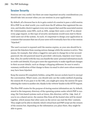 280   The PHP Anthology

      Session Security
      Sessions are very useful, but there are some important security considerations you
      should take into account when you use sessions in your applications.

      By default, all a browser has to do to gain control of a session is pass a valid session
      ID to PHP. In an ideal world, you could store the IP address that registered the ses­
      sion, and double-check it against every new request that used the associated session
      ID. Unfortunately, some ISPs, such as AOL, assign their users a new IP on almost
      every page request, so this type of security mechanism would soon start to throw
      valid users out of the system. As such, it’s important to design your application in
      a manner that assumes that one of your users will eventually have his or her session
      “hijacked.”

      The user’s account is exposed until the session expires, so your aim should be to
      prevent the hijackers from causing serious damage while the session is active. This
      means, for example, that when a logged-in user goes to change his or her account
      password, the old password must be provided—obviously, hijackers won’t know
      that. Also, be careful with the way you handle the users’ personal information (such
      as credit card details). If you give users the opportunity to make significant changes
      to their account details, such as change a shipping addresses, be sure to send a
      summary notification of that change to them via email to alert users whose sessions
      may have been hijacked.

      Keep the session ID completely hidden, using SSL (secure sockets layer) to encrypt
      the conversation. What’s more, you should only use the cookie method of passing
      the session ID. If you pass it in the URL, you might give away the session ID upon
      referring the visitor to another site, thanks to the referer header in the HTTP request.

      The files PHP creates for the purpose of storing session information are, by default,
      stored in the temporary directory of the operating system under which PHP is run­
      ning. On Unix-based systems such as Linux, this directory will be /tmp. And, if
      you’re on a shared server, the session files from all the hosted sites will be stored
      together, which means that other users on the server can read the files’ contents.
      They might not be able to identify which virtual host and PHP script are the owners
      of the session but, depending on the information you place there, they might be
      able to guess.
 