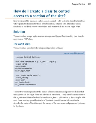 Access Control       283


How do I create a class to control
access to a section of the site?
Now we reach the business end of access control—let’s look at a class that controls
who’s permitted access to those private sections of your site. This class uses a
database to hold the access credentials and works with an HTML login form.

Solution
The Auth class wraps login, session storage, and logout functionality in a simple,
easy-to-use PHP class.

The Auth Class
The Auth class uses the following configuration settings:

                                                            access_control.ini (excerpt)

 ; Access Control Settings

 ;web form variables e.g. $_POST['login']
 [login_vars]
 login=login
 password=password
 hash=login_hash

 ;user login table details
 [users_table]
 table=user
 col_login=login
 col_password=password



The first two settings reflect the names of the username and password fields that
will appear on the login form we’ll build in a moment. They’ll match the names of
the $_POST variables submitted by the form: $_POST['password'], for example. The
next three settings provide details of the table in which user information is
stored—the name of the table, and the names of the username and password columns
in the table.
 