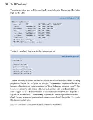 284   The PHP Anthology

      The database table user will be used in all the solutions in this section. Here’s the
      SQL for the table:

                                                                  access_control.sql (excerpt)

       CREATE TABLE user (
         user_id     INT(11)      NOT NULL AUTO_INCREMENT,
         login       VARCHAR(50) NOT NULL DEFAULT '',
         password    VARCHAR(50) NOT NULL DEFAULT '',
         email       VARCHAR(50) DEFAULT NULL,
         firstName   VARCHAR(50) DEFAULT NULL,
         lastName    VARCHAR(50) DEFAULT NULL,
         signature   TEXT         NOT NULL,
         PRIMARY KEY (user_id),
         UNIQUE KEY user_login (login)
       );



      The Auth class body begins with the class properties:

                                                                     Auth.class.php (excerpt)

       class Auth
       {
         protected   $db;
         protected   $cfg;
         protected   $session;
         protected   $redirect;
         protected   $hashKey;



      The $db property will store an instance of our DB connection class, while the $cfg
      property will store the configuration settings. The $session property will store an
      instance of the Session class we created in “How do I create a session class?”. The
      $redirect property will store a URL to which visitors will be redirected if they
      aren’t logged in, or if their usernames or passwords are incorrect; this might be a
      login form, for example. The $hashKey property is a seed we provide to double-
      check the usernames and passwords of users who are already logged in. I’ll explain
      this in more detail later.

      Now we can create the constructor method of our Auth class:
 