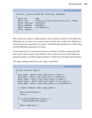 Access Control      285

                                                               Auth.class.php (excerpt)

   function __construct(PDO $db, $redirect, $hashKey)
   {
     $this->db       = $db;
     $this->cfg      = parse_ini_file('access_control.ini', TRUE);
     $this->redirect = $redirect;
     $this->hashKey = $hashKey;
     $this->session = new Session();
     $this->login();
   }



The constructor requires a $db parameter that accepts an instance of the PDO class
(although you can alter it to a custom class—just be sure to adjust the database in­
teraction areas as required for your class). The $redirect parameter is a URL string
and the $hashKey parameter is a string.

In the constructor, we set the Auth instance variables, load the configuration file,
and create a new instance of the Session class, which we store in the $session
property; finally, we call the login method to validate the user against the database.

The login method checks the user’s login credentials:

                                                               Auth.class.php (excerpt)

   private function login()
   {
     $var_login = $this->cfg['login_vars']['login'];
     $var_pass = $this->cfg['login_vars']['password'];
     $user_table = $this->cfg['users_table']['table'];
     $user_login = $this->cfg['users_table']['col_login'];
     $user_pass = $this->cfg['users_table']['col_password'];

      if ($this->session->get('login_hash'))
      {
        $this->confirmAuth();
        return;
      }
      if (!isset($_POST[$var_login]) ||
          !isset($_POST[$var_pass]))
      {
        $this->redirect();
      }
 