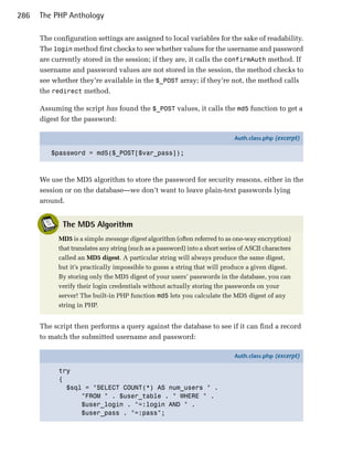 286   The PHP Anthology

      The configuration settings are assigned to local variables for the sake of readability.
      The login method first checks to see whether values for the username and password
      are currently stored in the session; if they are, it calls the confirmAuth method. If
      username and password values are not stored in the session, the method checks to
      see whether they’re available in the $_POST array; if they’re not, the method calls
      the redirect method.

      Assuming the script has found the $_POST values, it calls the md5 function to get a
      digest for the password:

                                                                             Auth.class.php (excerpt)

         $password = md5($_POST[$var_pass]);



      We use the MD5 algorithm to store the password for security reasons, either in the
      session or on the database—we don’t want to leave plain-text passwords lying
      around.


             The MD5 Algorithm
            MD5 is a simple message digest algorithm (often referred to as one-way encryption)
            that translates any string (such as a password) into a short series of ASCII characters
            called an MD5 digest. A particular string will always produce the same digest,
            but it’s practically impossible to guess a string that will produce a given digest.
            By storing only the MD5 digest of your users’ passwords in the database, you can
            verify their login credentials without actually storing the passwords on your
            server! The built-in PHP function md5 lets you calculate the MD5 digest of any
            string in PHP.


      The script then performs a query against the database to see if it can find a record
      to match the submitted username and password:

                                                                             Auth.class.php (excerpt)

            try
            {
              $sql = "SELECT COUNT(*) AS num_users " .
                  "FROM " . $user_table . " WHERE " .
                  $user_login . "=:login AND " .
                  $user_pass . "=:pass";
 