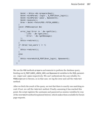 Access Control     287



       $stmt = $this->db->prepare($sql);

       $stmt->bindParam(':login', $_POST[$var_login]);

       $stmt->bindParam(':pass', $password);

       $stmt->execute();

       $row = $stmt->fetch(PDO::FETCH_ASSOC);

     }

     catch (PDOException $e)

     {

       error_log('Error in '.$e->getFile().

           ' Line: '.$e->getLine().

           ' Error: '.$e->getMessage()

       );

       $this->redirect();

     }

     if ($row['num_users'] != 1)

     { 

       $this->redirect();

     }

     else

     {

       $this->storeAuth($_POST[$var_login], $password);

     }

   }




We use the PDO methods prepare and execute to perform the database query,
binding our $_POST[USER_LOGIN_VAR] and $password variables to the SQL paramet­
ers :login and :pass respectively. We can’t authenticate the user reliably if a
PDOException is thrown, so in that case, we log the error and call the redirect
method.

After we fetch the result of the query, we test that there is exactly one matching re­
cord. If not, we call the redirect method. Finally, assuming it has reached this
point, the script registers the username and password as session variables by way
of the storeAuth method (explained below), which makes them available for future
page requests.
 