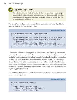 288   The PHP Anthology


             login and Magic Quotes
           One point to note about the login method is that it assumes magic_quotes_gpc
           is switched off. In the scripts that utilize this class, we’ll need to nullify the effect
           of magic quotes. You can read more about this task in the section called “Checking
           for Magic Quotes” in Chapter 1.


      The storeAuth method is used to add the username and password digest to the
      session, along with a special hash value:

                                                                              Auth.class.php (excerpt)

         public function storeAuth($login, $password)
         {
           $this->session->set($this->cfg['login_vars']['login'], $login);
           $this->session->set($this->cfg['login_vars']['password'],
               $password);
           $hashKey = md5($this->hashKey . $login . $password);
           $this->session->set($this->cfg['login_vars']['hash'], $hashKey);
         }



      This special hash value is comprised of a seed value—the $hashKey parameter re­
      quired by the constructor—as well as the username and password values. As we’ll
      see in the confirmAuth method below, instead of laboriously checking the database
      to verify the login credentials whenever a user requests a page, the class simply
      checks that the current username and password produce a hash value that’s the
      same as that stored in the session. This approach prevents potential attackers from
      attempting to change the stored username after login if your PHP configuration has
      register_globals enabled.

      The confirmAuth method is used to double-check credentials stored in the session
      once a user is logged in:

                                                                              Auth.class.php (excerpt)

         private function confirmAuth()
         {
           $login = $this->session->get(
               $this->cfg['login_vars']['login']);
           $password = $this->session->get(
 