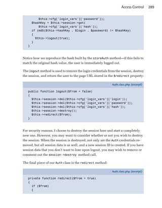 Access Control      289


         $this->cfg['login_vars']['password']);

     $hashKey = $this->session->get(

         $this->cfg['login_vars']['hash']);

     if (md5($this->hashKey . $login . $password) != $hashKey)

     {

       $this->logout(true);

     }

   }




Notice how we reproduce the hash built by the storeAuth method—if this fails to
match the original hash value, the user is immediately logged out.

The logout method is used to remove the login credentials from the session, destroy
the session, and return the user to the page URL stored in the $redirect property:

                                                              Auth.class.php (excerpt)

   public function logout($from = false)
   {
     $this->session->del($this->cfg['login_vars']['login']);
     $this->session->del($this->cfg['login_vars']['password']);
     $this->session->del($this->cfg['login_vars']['hash']);
     $this->session->destroy();
     $this->redirect($from);
   }



For security reasons, I choose to destroy the session here and start a completely
new one. However, you may want to consider whether or not you wish to destroy
the session. When the session is destroyed, not only are the Auth credentials re­
moved, but all session data is as well, and a new session ID is created. If you have
session data that you don’t want to lose upon logout, you may wish to remove or
comment out the session->destroy method call.

The final piece of our Auth class is the redirect method:

                                                              Auth.class.php (excerpt)

   private function redirect($from = true)
   {
     if ($from)
     {
 