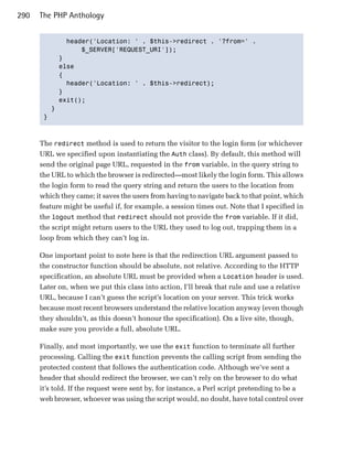 290   The PHP Anthology


             header('Location: ' . $this->redirect . '?from=' .

                 $_SERVER['REQUEST_URI']);

           }

           else

           {

             header('Location: ' . $this->redirect);

           }

           exit();

         }

       }




      The redirect method is used to return the visitor to the login form (or whichever
      URL we specified upon instantiating the Auth class). By default, this method will
      send the original page URL, requested in the from variable, in the query string to
      the URL to which the browser is redirected—most likely the login form. This allows
      the login form to read the query string and return the users to the location from
      which they came; it saves the users from having to navigate back to that point, which
      feature might be useful if, for example, a session times out. Note that I specified in
      the logout method that redirect should not provide the from variable. If it did,
      the script might return users to the URL they used to log out, trapping them in a
      loop from which they can’t log in.

      One important point to note here is that the redirection URL argument passed to
      the constructor function should be absolute, not relative. According to the HTTP
      specification, an absolute URL must be provided when a Location header is used.
      Later on, when we put this class into action, I’ll break that rule and use a relative
      URL, because I can’t guess the script’s location on your server. This trick works
      because most recent browsers understand the relative location anyway (even though
      they shouldn’t, as this doesn’t honour the specification). On a live site, though,
      make sure you provide a full, absolute URL.

      Finally, and most importantly, we use the exit function to terminate all further
      processing. Calling the exit function prevents the calling script from sending the
      protected content that follows the authentication code. Although we’ve sent a
      header that should redirect the browser, we can’t rely on the browser to do what
      it’s told. If the request were sent by, for instance, a Perl script pretending to be a
      web browser, whoever was using the script would, no doubt, have total control over
 