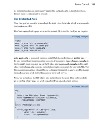Access Control      291

its behavior and could quite easily ignore the instruction to redirect elsewhere.
Hence, the exit statement is crucial.

The Restricted Area
Now that you’ve seen the internals of the Auth class, let’s take a look at some code
that makes use of it.

Here’s an example of a page we want to protect. First, we list the files we require:

                                                                   access.php (excerpt)

 <?php
 require_once    'strip_quotes.php';
 require_once    'Session.class.php';
 require_once    'Auth.class.php';
 require_once    'dbcred.php';



strip_quotes.php is a general-purpose script that checks for magic_quotes_gpc =
On and strips them from incoming requests, if necessary. classes/Session.class.php is
the Session class required by our Auth class and classes/Auth.class.php is the Auth
class itself. dbcred.php contains our database login credentials for use with PDO. The
file contains credentials relevant to our testing environment, so you’ll need to change
them should you wish to try this on your own web server.

Next, we instantiate the PDO object and authenticate the user. This code needs to
go at the top of any page we wish to protect from unauthorized access:

                                                                   access.php (excerpt)

 try
 {
   $dbh = new PDO($dsn, $user, $password);
   $dbh->setAttribute(PDO::ATTR_ERRMODE,
       PDO::ERRMODE_EXCEPTION);
 }
 catch (PDOException $e)
 {
   error_log('Error in '.$e->getFile().
       ' Line: '.$e->getLine().
       ' Error: '.$e->getMessage()
   );
 