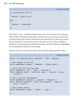 294   The PHP Anthology

                                                                       login.php (excerpt)

       if (isset($_GET['from']))
       {
         $target = $_GET['from'];
       }
       else
       {
         $target = 'access.php';
       }
       ?>



      The $_GET['from'] variable will have been set by our Auth class if it’s required.
      This variable will represent the page to which the user was trying to gain access,
      and from which they’ve been redirected to this login form. It’s used as the form’s
      action attribute to send the user back to that page once he or she is logged in.
      Otherwise, for the purposes of this demonstration, the form defaults to access.php,
      our demonstration-restricted content page.

      The next step is to construct our form with the PEAR::HTML_QuickForm class:

                                                                       login.php (excerpt)

       $form = new HTML_QuickForm('loginForm', 'POST', $target);

       // Add a header to the form
       $form->addElement('header', 'MyHeader', 'Please Login');

       // Add a field for the login name
       $form->addElement('text', 'login', 'Username');
       $form->addRule('login', 'Enter your login', 'required', false,
           'client');

       // Add a field for the password
       $form->addElement('password', 'password', 'Password');
       $form->addRule('password', 'Enter your password', 'required',
           false, 'client');

       // Add a submit button
       $form->addElement('submit', 'submit', ' Login ');

       ?>
 