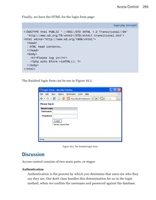 Access Control      295

Finally, we have the HTML for the login form page:

                                                                    login.php (excerpt)

 <!DOCTYPE html PUBLIC "-//W3C//DTD XHTML 1.0 Transitional//EN"
   "http://www.w3.org/TR/xhtml1/DTD/xhtml1-transitional.dtd">
 <html xmlns="http://www.w3.org/1999/xhtml">
   <head>
   ⋮ HTML head contents…
   </head>
   <body>
     <h1>Please log in</h1>
     <?php echo $form->toHTML(); ?>
   </body>
 </html>



The finished login form can be see in Figure 10.2.




                             Figure 10.2. The finished login form


Discussion
Access control consists of two main parts, or stages:

Authentication
   Authentication is the process by which you determine that users are who they
   say they are. Our Auth class handles this determination for us in the login
   method, when we confirm the username and password against the database.
 