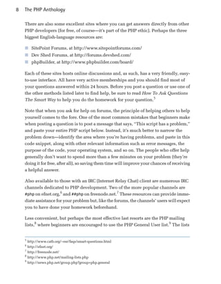8   The PHP Anthology

    There are also some excellent sites where you can get answers directly from other
    PHP developers (for free, of course—it’s part of the PHP ethic). Perhaps the three
    biggest English-language resources are:

    ■ SitePoint Forums, at http://www.sitepointforums.com/
    ■ Dev Shed Forums, at http://forums.devshed.com/
    ■ phpBuilder, at http://www.phpbuilder.com/board/

    Each of these sites hosts online discussions and, as such, has a very friendly, easy-
    to-use interface. All have very active memberships and you should find most of
    your questions answered within 24 hours. Before you post a question or use one of
    the other methods listed later to find help, be sure to read How To Ask Questions
    The Smart Way to help you do the homework for your question.5

    Note that when you ask for help on forums, the principle of helping others to help
    yourself comes to the fore. One of the most common mistakes that beginners make
    when posting a question is to post a message that says, “This script has a problem,”
    and paste your entire PHP script below. Instead, it’s much better to narrow the
    problem down—identify the area where you’re having problems, and paste in this
    code snippet, along with other relevant information such as error messages, the
    purpose of the code, your operating system, and so on. The people who offer help
    generally don’t want to spend more than a few minutes on your problem (they’re
    doing it for free, after all), so saving them time will improve your chances of receiving
    a helpful answer.

    Also available to those with an IRC (Internet Relay Chat) client are numerous IRC
    channels dedicated to PHP development. Two of the more popular channels are
                       6                             7
    #php on efnet.org, and ##php on freenode.net. These resources can provide imme­
    diate assistance for your problem but, like the forums, the channels’ users will expect
    you to have done your homework beforehand.

    Less convenient, but perhaps the most effective last resorts are the PHP mailing
    lists,8 where beginners are encouraged to use the PHP General User list.9 The lists


    5
      http://www.catb.org/~esr/faqs/smart-questions.html
    6
      http://efnet.org/
    7
      http://freenode.net/
    8
      http://www.php.net/mailing-lists.php
    9
      http://news.php.net/group.php?group=php.general
 
