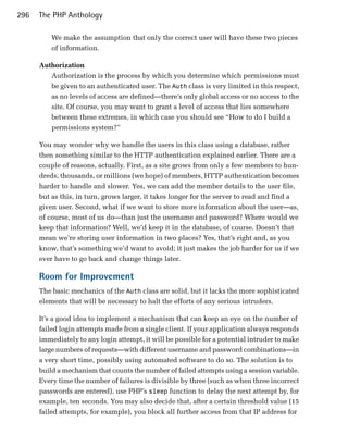 296   The PHP Anthology

          We make the assumption that only the correct user will have these two pieces
          of information.

      Authorization
         Authorization is the process by which you determine which permissions must
         be given to an authenticated user. The Auth class is very limited in this respect,
         as no levels of access are defined—there’s only global access or no access to the
         site. Of course, you may want to grant a level of access that lies somewhere
         between these extremes, in which case you should see “How to do I build a
         permissions system?”

      You may wonder why we handle the users in this class using a database, rather
      then something similar to the HTTP authentication explained earlier. There are a
      couple of reasons, actually. First, as a site grows from only a few members to hun­
      dreds, thousands, or millions (we hope) of members, HTTP authentication becomes
      harder to handle and slower. Yes, we can add the member details to the user file,
      but as this, in turn, grows larger, it takes longer for the server to read and find a
      given user. Second, what if we want to store more information about the user—as,
      of course, most of us do—than just the username and password? Where would we
      keep that information? Well, we’d keep it in the database, of course. Doesn’t that
      mean we’re storing user information in two places? Yes, that’s right and, as you
      know, that’s something we’d want to avoid; it just makes the job harder for us if we
      ever have to go back and change things later.

      Room for Improvement
      The basic mechanics of the Auth class are solid, but it lacks the more sophisticated
      elements that will be necessary to halt the efforts of any serious intruders.

      It’s a good idea to implement a mechanism that can keep an eye on the number of
      failed login attempts made from a single client. If your application always responds
      immediately to any login attempt, it will be possible for a potential intruder to make
      large numbers of requests—with different username and password combinations—in
      a very short time, possibly using automated software to do so. The solution is to
      build a mechanism that counts the number of failed attempts using a session variable.
      Every time the number of failures is divisible by three (such as when three incorrect
      passwords are entered), use PHP’s sleep function to delay the next attempt by, for
      example, ten seconds. You may also decide that, after a certain threshold value (15
      failed attempts, for example), you block all further access from that IP address for
 