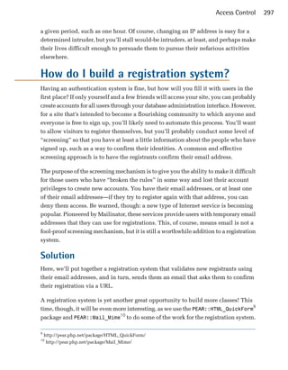 Access Control      297

a given period, such as one hour. Of course, changing an IP address is easy for a
determined intruder, but you’ll stall would-be intruders, at least, and perhaps make
their lives difficult enough to persuade them to pursue their nefarious activities
elsewhere.


How do I build a registration system?
Having an authentication system is fine, but how will you fill it with users in the
first place? If only yourself and a few friends will access your site, you can probably
create accounts for all users through your database administration interface. However,
for a site that’s intended to become a flourishing community to which anyone and
everyone is free to sign up, you’ll likely need to automate this process. You’ll want
to allow visitors to register themselves, but you’ll probably conduct some level of
“screening” so that you have at least a little information about the people who have
signed up, such as a way to confirm their identities. A common and effective
screening approach is to have the registrants confirm their email address.

The purpose of the screening mechanism is to give you the ability to make it difficult
for those users who have “broken the rules” in some way and lost their account
privileges to create new accounts. You have their email addresses, or at least one
of their email addresses—if they try to register again with that address, you can
deny them access. Be warned, though: a new type of Internet service is becoming
popular. Pioneered by Mailinator, these services provide users with temporary email
addresses that they can use for registrations. This, of course, means email is not a
fool-proof screening mechanism, but it is still a worthwhile addition to a registration
system.

Solution
Here, we’ll put together a registration system that validates new registrants using
their email addresses, and in turn, sends them an email that asks them to confirm
their registration via a URL.

A registration system is yet another great opportunity to build more classes! This
time, though, it will be even more interesting, as we use the PEAR::HTML_QuickForm9
package and PEAR::Mail_Mime10 to do some of the work for the registration system.

9
    http://pear.php.net/package/HTML_QuickForm/
10
     http://pear.php.net/package/Mail_Mime/
 