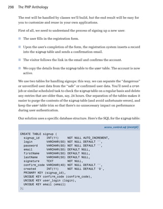 298   The PHP Anthology

      The rest will be handled by classes we’ll build, but the end result will be easy for
      you to customize and reuse in your own applications.

      First of all, we need to understand the process of signing up a new user:

      ■	 The user fills in the registration form.

      ■	 Upon the user’s completion of the form, the registration system inserts a record
         into the signup table and sends a confirmation email.

      ■	 The visitor follows the link in the email and confirms the account.

      ■	 We copy the details from the signup table to the user table. The account is now
         active.

      We use two tables for handling signups: this way, we can separate the “dangerous”
      or unverified user data from the “safe” or confirmed user data. You’ll need a cron
      job or similar scheduled task to check the signup table on a regular basis and delete
      any entries that are older than, say, 24 hours. Our separation of the tables makes it
      easier to purge the contents of the signup table (and avoid unfortunate errors), and
      keep the user table trim so that there’s no unnecessary impact on performance
      during user authentication.

      Our solution uses a specific database structure. Here’s the SQL for the signup table:

                                                                 access_control.sql (excerpt)

       CREATE TABLE signup (
         signup_id    INT(11)     NOT NULL AUTO_INCREMENT,
         login        VARCHAR(50) NOT NULL DEFAULT '',
         password     VARCHAR(50) NOT NULL DEFAULT '',
         email        VARCHAR(50) DEFAULT NULL,
         firstName    VARCHAR(50) DEFAULT NULL,
         lastName     VARCHAR(50) DEFAULT NULL,
         signature    TEXT        NOT NULL,
         confirm_code VARCHAR(40) NOT NULL DEFAULT '',
         created      INT(11)     NOT NULL DEFAULT '0',
         PRIMARY KEY (signup_id),
         UNIQUE KEY confirm_code (confirm_code),
         UNIQUE KEY user_login (login),
         UNIQUE KEY email (email)
       );
 
