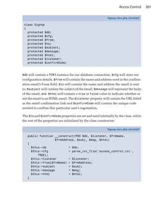 Access Control      301

                                                            Signup.class.php (excerpt)

 class SignUp
 {
   protected $db;
   protected $cfg;
   protected $from;
   protected $to;
   protected $subject;
   protected $message;
   protected $html;
   protected $listener;
   protected $confirmCode;



$db will contain a PDO instance for our database connection, $cfg will store our
configuration details, $from will contain the name and address used in the confirm­
ation email’s From field, $to will contain the name and address the email is sent
to, $subject will contain the subject of the email, $message will represent the body
of the email, and $html will contain a true or false value to indicate whether or
not the email is an HTML email. The $listener property will contain the URL listed
as the email confirmation link and $confirmCode will contain the unique code
needed to confirm this particular user’s registration.

The $to and $confirmCode properties are set and used internally by the class, while
the rest of the properties are initialized by the class constructor:

                                                            Signup.class.php (excerpt)

   public function __construct(PDO $db, $listener, $frmName,
                   $frmAddress, $subj, $msg, $html)
   {
     $this->db             = $db;
     $this->cfg            = parse_ini_file('access_control.ini',
         TRUE);
     $this->listener       = $listener;
     $this->from[$frmName] = $frmAddress;
     $this->subject        = $subj;
     $this->message        = $msg;
     $this->html           = $html;
   }
 