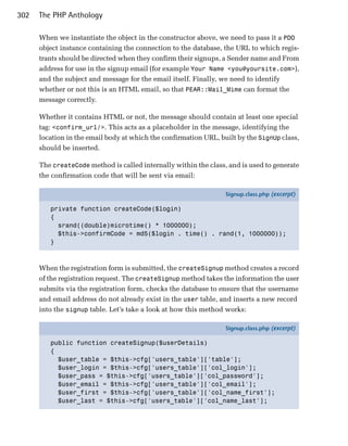 302   The PHP Anthology

      When we instantiate the object in the constructor above, we need to pass it a PDO
      object instance containing the connection to the database, the URL to which regis­
      trants should be directed when they confirm their signups, a Sender name and From
      address for use in the signup email (for example Your Name <you@yoursite.com>),
      and the subject and message for the email itself. Finally, we need to identify
      whether or not this is an HTML email, so that PEAR::Mail_Mime can format the
      message correctly.

      Whether it contains HTML or not, the message should contain at least one special
      tag: <confirm_url/>. This acts as a placeholder in the message, identifying the
      location in the email body at which the confirmation URL, built by the SignUp class,
      should be inserted.

      The createCode method is called internally within the class, and is used to generate
      the confirmation code that will be sent via email:

                                                                  Signup.class.php (excerpt)

         private function createCode($login)
         {
           srand((double)microtime() * 1000000);
           $this->confirmCode = md5($login . time() . rand(1, 1000000));
         }



      When the registration form is submitted, the createSignup method creates a record
      of the registration request. The createSignup method takes the information the user
      submits via the registration form, checks the database to ensure that the username
      and email address do not already exist in the user table, and inserts a new record
      into the signup table. Let’s take a look at how this method works:

                                                                  Signup.class.php (excerpt)

         public function createSignup($userDetails)
         {
           $user_table = $this->cfg['users_table']['table'];
           $user_login = $this->cfg['users_table']['col_login'];
           $user_pass = $this->cfg['users_table']['col_password'];
           $user_email = $this->cfg['users_table']['col_email'];
           $user_first = $this->cfg['users_table']['col_name_first'];
           $user_last = $this->cfg['users_table']['col_name_last'];
 