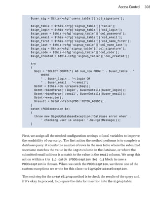 Access Control     303


      $user_sig = $this->cfg['users_table']['col_signature'];


      $sign_table = $this->cfg['signup_table']['table'];

      $sign_login = $this->cfg['signup_table']['col_login'];

      $sign_pass = $this->cfg['signup_table']['col_password'];

      $sign_email = $this->cfg['signup_table']['col_email'];

      $sign_first = $this->cfg['signup_table']['col_name_first'];

      $sign_last = $this->cfg['signup_table']['col_name_last'];

      $sign_sig = $this->cfg['signup_table']['col_signature'];

      $sign_code = $this->cfg['signup_table']['col_code'];

      $sign_created = $this->cfg['signup_table']['col_created'];


      try

      {

        $sql = "SELECT COUNT(*) AS num_row FROM " . $user_table . "

            WHERE

            " . $user_login . "=:login OR

            " . $user_email . "=:email";

        $stmt = $this->db->prepare($sql);

        $stmt->bindParam(':login', $userDetails[$user_login]);

        $stmt->bindParam(':email', $userDetails[$user_email]);

        $stmt->execute();

        $result = $stmt->fetch(PDO::FETCH_ASSOC);

      }

      catch (PDOException $e)

      {

        throw new SignUpDatabaseException('Database error when' .

            ' checking user is unique: '.$e->getMessage());

      }




First, we assign all the needed configuration settings to local variables to improve
the readability of our script. The first action the method performs is to complete a
database query: it counts the number of rows in the user table where the submitted
username matches the value in the login column in the database, or where the
submitted email address is a match to the value in the email column. We wrap this
action within a try {…} catch (PDOException $e) {…} block in case a
PDOException is thrown. When we catch the PDOException, we throw one of the
custom exceptions we wrote for this class—a SignUpDatabaseException.

The next step for the createSignup method is to check the results of the query and,
if it’s okay to proceed, to prepare the data for insertion into the signup table:
 