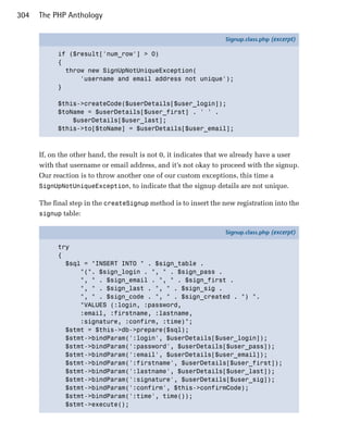 304   The PHP Anthology

                                                                  Signup.class.php (excerpt)

            if ($result['num_row'] > 0)
            {
              throw new SignUpNotUniqueException(
                  'username and email address not unique');
            }

            $this->createCode($userDetails[$user_login]);
            $toName = $userDetails[$user_first] . ' ' .
                $userDetails[$user_last];
            $this->to[$toName] = $userDetails[$user_email];



      If, on the other hand, the result is not 0, it indicates that we already have a user
      with that username or email address, and it’s not okay to proceed with the signup.
      Our reaction is to throw another one of our custom exceptions, this time a
      SignUpNotUniqueException, to indicate that the signup details are not unique.

      The final step in the createSignup method is to insert the new registration into the
      signup table:

                                                                  Signup.class.php (excerpt)

            try
            {
              $sql = "INSERT INTO " . $sign_table .
                  "(". $sign_login . ", " . $sign_pass .
                  ", " . $sign_email . ", " . $sign_first .
                  ", " . $sign_last . ", " . $sign_sig .
                  ", " . $sign_code . ", " . $sign_created . ") ".
                  "VALUES (:login, :password,
                  :email, :firstname, :lastname,
                  :signature, :confirm, :time)";
              $stmt = $this->db->prepare($sql);
              $stmt->bindParam(':login', $userDetails[$user_login]);
              $stmt->bindParam(':password', $userDetails[$user_pass]);
              $stmt->bindParam(':email', $userDetails[$user_email]);
              $stmt->bindParam(':firstname', $userDetails[$user_first]);
              $stmt->bindParam(':lastname', $userDetails[$user_last]);
              $stmt->bindParam(':signature', $userDetails[$user_sig]);
              $stmt->bindParam(':confirm', $this->confirmCode);
              $stmt->bindParam(':time', time());
              $stmt->execute();
 