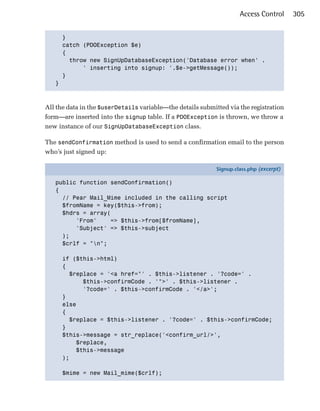 Access Control      305


     }

     catch (PDOException $e)

     {

       throw new SignUpDatabaseException('Database error when' .

           ' inserting into signup: '.$e->getMessage());

     }

   }




All the data in the $userDetails variable—the details submitted via the registration
form—are inserted into the signup table. If a PDOException is thrown, we throw a
new instance of our SignUpDatabaseException class.

The sendConfirmation method is used to send a confirmation email to the person
who’s just signed up:

                                                            Signup.class.php (excerpt)

   public function sendConfirmation()
   {
     // Pear Mail_Mime included in the calling script
     $fromName = key($this->from);
     $hdrs = array(
         'From'     => $this->from[$fromName],
         'Subject' => $this->subject
     );
     $crlf = "n";

      if ($this->html)
      {
        $replace = '<a href="' . $this->listener . '?code=' .
            $this->confirmCode . '">' . $this->listener .
            '?code=' . $this->confirmCode . '</a>';
      }
      else
      {
        $replace = $this->listener . '?code=' . $this->confirmCode;
      }
      $this->message = str_replace('<confirm_url/>',
          $replace,
          $this->message
      );

      $mime = new Mail_mime($crlf);
 