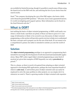 Introduction        9

are available for limited browsing, though it’s possible to search some of them using
the Search tool on the PHP web site, and selecting the list of your choice from the
search results.

Zend,10 the company developing the core of the PHP engine, also hosts a fairly
active forum for general PHP questions.11 Of course, if you want a guaranteed answer,
it’s worth investigating paid support options. More information can be found on
the Zend Network web site.12


What is OOP?
Just tackling the basics of object oriented programming, or OOP, could easily con­
stitute a whole book—and there are plenty of those out there to prove it! A vast
range of information is likely to be covered in any discussion of object oriented
programming, so this section will provide a quick overview to help you to understand
the basic concepts and to prepare you for the rest of the book. It’s not meant to be
a comprehensive primer, but rather is intended to initiate you into the world of
OOP.

Solution
The object oriented programming paradigm is an approach to programming that’s
intended to encourage the development of well-structured and maintainable applic­
ations. Many PHP coders regard object oriented programming as some kind of
mystical art, given that examples of PHP frequently use only a procedural ap­
proach.13

This is a shame, as there is much to be gained from adopting an object oriented
approach to developing PHP applications, perhaps the most important benefit of
which is code reuse. A well-written piece of object oriented code can easily be
employed to solve the same problem in other projects; we can simply slot it in
whenever we need it. There’s a growing number of object oriented code repositor­




10
   http://www.zend.com/

11
   http://www.zend.com/forums/

12
   http://www.zend.com/core/network/

13
   Procedural programming is the name given to non-object-oriented programming approaches to problem

solving that aim to break a programming task into a collection of subroutines.

 