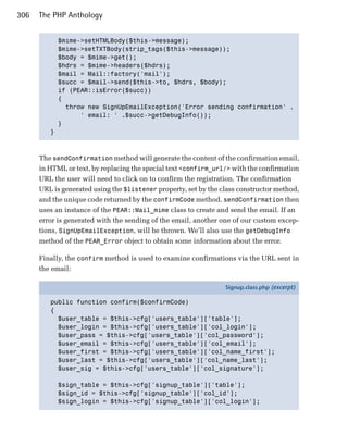 306   The PHP Anthology


           $mime->setHTMLBody($this->message);

           $mime->setTXTBody(strip_tags($this->message));

           $body = $mime->get();

           $hdrs = $mime->headers($hdrs);

           $mail = Mail::factory('mail');

           $succ = $mail->send($this->to, $hdrs, $body); 

           if (PEAR::isError($succ))

           {

             throw new SignUpEmailException('Error sending confirmation' .

                 ' email: ' .$succ->getDebugInfo());

           }

         }




      The sendConfirmation method will generate the content of the confirmation email,
      in HTML or text, by replacing the special text <confirm_url/> with the confirmation
      URL the user will need to click on to confirm the registration. The confirmation
      URL is generated using the $listener property, set by the class constructor method,
      and the unique code returned by the confirmCode method. sendConfirmation then
      uses an instance of the PEAR::Mail_mime class to create and send the email. If an
      error is generated with the sending of the email, another one of our custom excep­
      tions, SignUpEmailException, will be thrown. We’ll also use the getDebugInfo
      method of the PEAR_Error object to obtain some information about the error.

      Finally, the confirm method is used to examine confirmations via the URL sent in
      the email:

                                                                 Signup.class.php (excerpt)

         public function confirm($confirmCode)
         {
           $user_table = $this->cfg['users_table']['table'];
           $user_login = $this->cfg['users_table']['col_login'];
           $user_pass = $this->cfg['users_table']['col_password'];
           $user_email = $this->cfg['users_table']['col_email'];
           $user_first = $this->cfg['users_table']['col_name_first'];
           $user_last = $this->cfg['users_table']['col_name_last'];
           $user_sig = $this->cfg['users_table']['col_signature'];

            $sign_table = $this->cfg['signup_table']['table'];
            $sign_id = $this->cfg['signup_table']['col_id'];
            $sign_login = $this->cfg['signup_table']['col_login'];
 