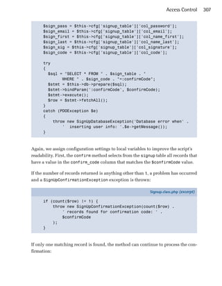 Access Control      307


      $sign_pass = $this->cfg['signup_table']['col_password'];

      $sign_email = $this->cfg['signup_table']['col_email'];

      $sign_first = $this->cfg['signup_table']['col_name_first'];

      $sign_last = $this->cfg['signup_table']['col_name_last'];

      $sign_sig = $this->cfg['signup_table']['col_signature'];

      $sign_code = $this->cfg['signup_table']['col_code'];


      try

      {

        $sql = "SELECT * FROM " . $sign_table . "

              WHERE " . $sign_code . "=:confirmCode";

        $stmt = $this->db->prepare($sql);

        $stmt->bindParam(':confirmCode', $confirmCode);

        $stmt->execute();

        $row = $stmt->fetchAll();

      }

      catch (PDOException $e)

      {

          throw new SignUpDatabaseException('Database error when' .

              ' inserting user info: '.$e->getMessage());

      }




Again, we assign configuration settings to local variables to improve the script’s
readability. First, the confirm method selects from the signup table all records that
have a value in the confirm_code column that matches the $confirmCode value.

If the number of records returned is anything other than 1, a problem has occurred
and a SignUpConfirmationException exception is thrown:

                                                            Signup.class.php (excerpt)

      if (count($row) != 1) {
          throw new SignUpConfirmationException(count($row) .
              ' records found for confirmation code: ' .
              $confirmCode
          );
      }



If only one matching record is found, the method can continue to process the con­
firmation:
 