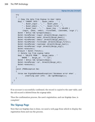 308   The PHP Anthology

                                                                  Signup.class.php (excerpt)

               try
               {
                 // Copy the data from Signup to User table
                 $sql = "INSERT INTO " . $user_table . " (
                     " . $user_login . ", " . $user_pass . ",
                     " . $user_email . ", " . $user_first . ",
                     " . $user_last . ", " . $user_sig . ") VALUES (
                     :login, :pass, :email, :firstname, :lastname, :sign )";
                 $stmt = $this->db->prepare($sql);
                 $stmt->bindParam(':login',$row[0][$sign_login]);
                 $stmt->bindParam(':pass',$row[0][$sign_pass]);
                 $stmt->bindParam(':email',$row[0][$sign_email]);
                 $stmt->bindParam(':firstname',$row[0][$sign_first]);
                 $stmt->bindParam(':lastname',$row[0][$sign_last]);
                 $stmt->bindParam(':sign',$row[0][$sign_sig]);
                 $stmt->execute();
                 $result = $stmt->fetch();
                 // Delete row from signup table
                 $sql = "DELETE FROM " . $sign_table . "
                     WHERE " . $sign_id . "= :id";
                 $stmt = $this->db->prepare($sql);
                 $stmt->bindParam(':id', $row[0][$sign_id]);
                 $stmt->execute();
               }
               catch (PDOException $e)
               {
                 throw new SignUpDatabaseException('Database error when' .
                     ' inserting user info: '.$e->getMessage());
               }
           }
       }



      If an account is successfully confirmed, the record is copied to the user table, and
      the old record is deleted from the signup table.

      Thus the confirmation process, the user’s registration, and our SignUp class, is
      complete!

      The Signup Page
      Now that our SignUp class is done, we need a web page from which to display the
      registration form and run the process.
 