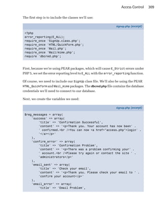 Access Control     309

The first step is to include the classes we’ll use:

                                                                signup.php (excerpt)

 <?php
 error_reporting(E_ALL);
 require_once 'SignUp.class.php';
 require_once 'HTML/QuickForm.php';
 require_once 'Mail.php';
 require_once 'Mail/mime.php';
 require 'dbcred.php';



First, because we’re using PEAR packages, which will cause E_Strict errors under
PHP 5, we set the error reporting level to E_ALL with the error_reporting function.

Of course, we need to include our SignUp class file. We’ll also be using the PEAR
HTML_Quickform and Mail_mime packages. The dbcred.php file contains the database
credentials we’ll need to connect to our database.

Next, we create the variables we need:

                                                                signup.php (excerpt)

 $reg_messages = array(
     'success' => array(
         'title' => 'Confirmation Successful',
         'content' => '<p>Thank you. Your account has now been' .
         ' confirmed.<br />You can now <a href="access.php">login' .
         '</a></p>'
     ),
     'confirm_error' => array(
         'title' => 'Confirmation Problem',
         'content' => '<p>There was a problem confirming your' .
         ' account.<br />Please try again or contact the site ' .
         'administrators</p>'
     ),
     'email_sent' => array(
         'title' => 'Check your email',
         'content' => '<p>Thank you. Please check your email to ' .
         'confirm your account</p>'
     ),
     'email_error' => array(
         'title' => 'Email Problem',
 