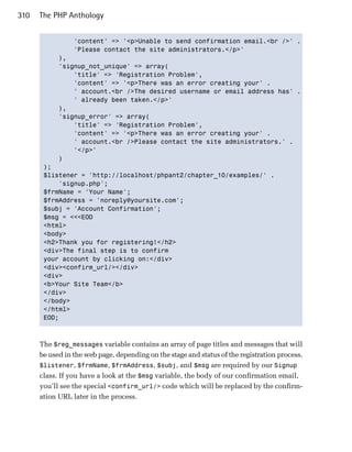 310   The PHP Anthology


                 'content' => '<p>Unable to send confirmation email.<br />' .

                 'Please contact the site administrators.</p>'

            ),

            'signup_not_unique' => array(

                'title' => 'Registration Problem',

                'content' => '<p>There was an error creating your' .

                ' account.<br />The desired username or email address has' .

                ' already been taken.</p>'

            ),

            'signup_error' => array(

                'title' => 'Registration Problem',

                'content' => '<p>There was an error creating your' .

                ' account.<br />Please contact the site administrators.' .

                '</p>'

            )

       );

       $listener = 'http://localhost/phpant2/chapter_10/examples/' .

           'signup.php';

       $frmName = 'Your Name';

       $frmAddress = 'noreply@yoursite.com';

       $subj = 'Account Confirmation';

       $msg = <<<EOD

       <html>

       <body>

       <h2>Thank you for registering!</h2>

       <div>The final step is to confirm 

       your account by clicking on:</div>

       <div><confirm_url/></div>

       <div>

       <b>Your Site Team</b>

       </div>

       </body>

       </html>

       EOD;




      The $reg_messages variable contains an array of page titles and messages that will
      be used in the web page, depending on the stage and status of the registration process.
      $listener, $frmName, $frmAddress, $subj, and $msg are required by our Signup
      class. If you have a look at the $msg variable, the body of our confirmation email,
      you’ll see the special <confirm_url/> code which will be replaced by the confirm­
      ation URL later in the process.
 