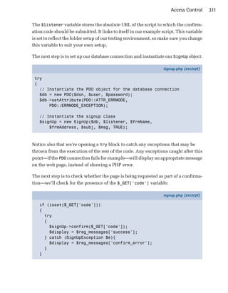 Access Control     311

The $listener variable stores the absolute URL of the script to which the confirm­
ation code should be submitted. It links to itself in our example script. This variable
is set to reflect the folder setup of our testing environment, so make sure you change
this variable to suit your own setup.

The next step is to set up our database connection and instantiate our SignUp object:

                                                                   signup.php (excerpt)

 try
 {
   // Instantiate the PDO object for the database connection
   $db = new PDO($dsn, $user, $password);
   $db->setAttribute(PDO::ATTR_ERRMODE,
       PDO::ERRMODE_EXCEPTION);

   // Instantiate the signup class
   $signUp = new SignUp($db, $listener, $frmName,
       $frmAddress, $subj, $msg, TRUE);



Notice also that we’re opening a try block to catch any exceptions that may be
thrown from the execution of the rest of the code. Any exceptions caught after this
point—if the PDO connection fails for example—will display an appropriate message
on the web page, instead of showing a PHP error.

The next step is to check whether the page is being requested as part of a confirma­
tion—we’ll check for the presence of the $_GET['code'] variable:

                                                                   signup.php (excerpt)

   if (isset($_GET['code']))
   {
     try
     {
       $signUp->confirm($_GET['code']);
       $display = $reg_messages['success'];
     } catch (SignUpException $e){
       $display = $reg_messages['confirm_error'];
     }
   }
 