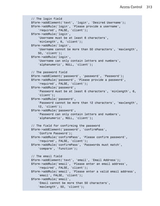 Access Control   313


// The login field

$form->addElement('text', 'login', 'Desired Username');

$form->addRule('login', 'Please provide a username',

    'required', FALSE, 'client');

$form->addRule('login',

    'Username must be at least 6 characters',

    'minlength', 6, 'client');

$form->addRule('login',

    'Username cannot be more than 50 characters', 'maxlength',

    50, 'client');

$form->addRule('login',

    'Username can only contain letters and numbers',

    'alphanumeric', NULL, 'client');


// The password field

$form->addElement('password', 'password', 'Password');

$form->addRule('password', 'Please provide a password',

    'required', FALSE, 'client');

$form->addRule('password',

    'Password must be at least 6 characters', 'minlength', 6,

    'client');

$form->addRule('password',

    'Password cannot be more than 12 characters', 'maxlength',

    12, 'client');

$form->addRule('password',

    'Password can only contain letters and numbers',

    'alphanumeric', NULL, 'client');


// The field for confirming the password

$form->addElement('password', 'confirmPass',

    'Confirm Password');

$form->addRule('confirmPass', 'Please confirm password',

    'required', FALSE, 'client');

$form->addRule('confirmPass', 'Passwords must match',

    'compare', 'function');


// The email field

$form->addElement('text', 'email', 'Email Address');

$form->addRule('email', 'Please enter an email address',

    'required', FALSE, 'client');

$form->addRule('email', 'Please enter a valid email address',

    'email', FALSE, 'client');

$form->addRule('email',

    'Email cannot be more than 50 characters',

    'maxlength', 50, 'client');

 