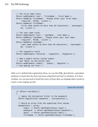 314   The PHP Anthology



            // The first name field

            $form->addElement('text', 'firstName', 'First Name');

            $form->addRule('firstName', 'Please enter your first name',

                'required', FALSE, 'client');

            $form->addRule('firstName',

                'First name cannot be more than 50 characters', 'maxlength',

                50, 'client');


            // The last name field

            $form->addElement('text', 'lastName', 'Last Name');

            $form->addRule('lastName', 'Please enter your last name',

                'required', FALSE, 'client');

            $form->addRule('lastName',

                'Last name cannot be more than 50 characters', 'maxlength',

                50, 'client');


            // The signature field

            $form->addElement('textarea', 'signature', 'Signature');


            // Add a submit button called submit 

            // and "Send" as the button text

            $form->addElement('submit', 'submit', 'Register');

            /* End making the form */




      After we’ve defined the registration form, we use the HTML_Quickform->validate
      method to check that the form has been submitted and that it validates. If it does
      validate, we can proceed to build the array of form data our SignUp object needs to
      create a new signup record:

                                                                      signup.php (excerpt)

            if ($form->validate())
            {
              // Apply the encryption filter to the password
              $form->applyFilter('password', 'encryptValue');

              // Build an array from the submitted form values
              $submitVars = array(
                  'login' => $form->getSubmitValue('login'),
                  'password' => $form->getSubmitValue('password'),
                  'email' => $form->getSubmitValue('email'),
                  'firstName' => $form->getSubmitValue('firstName'),
 