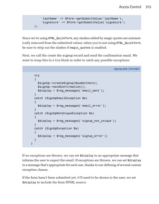 Access Control     315


                'lastName' => $form->getSubmitValue('lastName'),

                'signature' => $form->getSubmitValue('signature')

          );




Since we’re using HTML_Quickform, any slashes added by magic quotes are automat­
ically removed from the submitted values; when you’re not using HTML_Quickform,
be sure to strip out the slashes if magic_quotes is enabled.

Next, we call the create the signup record and send the confirmation email. We
want to wrap this in a try block in order to catch any possible exceptions:

                                                                  signup.php (excerpt)

          try
          {
            $signUp->createSignup($submitVars);
            $signUp->sendConfirmation();
            $display = $reg_messages['email_sent'];
          }
          catch (SignUpEmailException $e)
          {
            $display = $reg_messages['email_error'];
          }
          catch (SignUpNotUniqueException $e)
          {
            $display = $reg_messages['signup_not_unique'];
          }
          catch (SignUpException $e)
          {
            $display = $reg_messages['signup_error'];
          }
      }



If no exceptions are thrown, we can set $display to an appropriate message that
informs the user to expect the email. If exceptions are thrown, we can set $display
to a message that’s appropriate for each one, thanks to our defining of several custom
exception classes.

If the form hasn’t been submitted yet, it’ll need to be shown to the user; we set
$display to include the form HTML source:
 