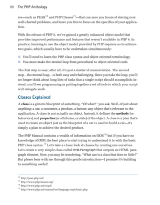 10   The PHP Anthology

     ies—such as PEAR14 and PHP Classes15—that can save you hours of slaving over
     well-charted problems, and leave you free to focus on the specifics of your applica­
     tion.

     With the release of PHP 5, we’ve gained a greatly enhanced object model that
     provides improved performance and features that weren’t available in PHP 4. In
     practice, learning to use the object model provided by PHP requires us to achieve
     two goals, which usually have to be undertaken simultaneously:

     ■ You’ll need to learn the PHP class syntax and object oriented terminology.
     ■ You must make the mental leap from procedural to object oriented code.

     The first step is easy; after all, it’s just a matter of memorization. The second
     step—the mental leap—is both easy and challenging. Once you take the leap, you’ll
     no longer think about long lists of tasks that a single script should accomplish; in­
     stead, you’ll see programming as putting together a set of tools to which your script
     will delegate work.

     Classes Explained
     A class is a generic blueprint of something. “Of what?” you ask. Well, of just about
     anything: a car, a customer, a product, a button; any object that’s relevant to the
     application. A class is not actually an object. Instead, it defines the methods (or
     behaviors) and properties (or attributes, or state) of the object. A class is a plan that’s
     used to create an object just as the blueprint of a car is used to build a car—it’s
     simply a plan to achieve the desired product.

     The PHP Manual contains a wealth of information on OOP,16 but if you have no
     knowledge of OOP, the best place to start trying to understand it is with the basic
     PHP class syntax.17 Let’s take a closer look at classes by creating one ourselves.
     Let’s create a very simple class called HTMLParagraph that outputs an HTML para­
     graph element. Now, you may be wondering, “What use is a class that does so little?”
     But please bear with me through this gentle introduction—I promise it’s building
     to something useful!


     14
        http://pear.php.net/

     15
        http://www.phpclasses.org/

     16
        http://www.php.net/oop5/

     17
        http://www.php.net/manual/en/language.oop5.basic.php

 