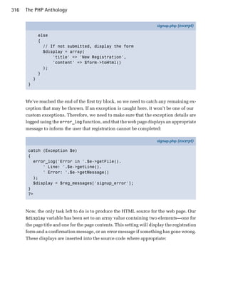 316   The PHP Anthology

                                                                         signup.php (excerpt)

               else
               {
                 // If not submitted, display the form
                 $display = array(
                     'title' => 'New Registration',
                     'content' => $form->toHtml()
                 );
               }
           }
       }



      We’ve reached the end of the first try block, so we need to catch any remaining ex­
      ception that may be thrown. If an exception is caught here, it won’t be one of our
      custom exceptions. Therefore, we need to make sure that the exception details are
      logged using the error_log function, and that the web page displays an appropriate
      message to inform the user that registration cannot be completed:

                                                                         signup.php (excerpt)

       catch (Exception $e)
       {
         error_log('Error in '.$e->getFile().
             ' Line: '.$e->getLine().
             ' Error: '.$e->getMessage()
         );
         $display = $reg_messages['signup_error'];
       }
       ?>



      Now, the only task left to do is to produce the HTML source for the web page. Our
      $display variable has been set to an array value containing two elements—one for
      the page title and one for the page contents. This setting will display the registration
      form and a confirmation message, or an error message if something has gone wrong.
      These displays are inserted into the source code where appropriate:
 