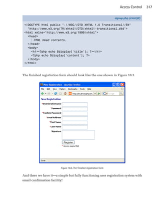 Access Control     317

                                                                        signup.php (excerpt)

 <!DOCTYPE html public "-//W3C//DTD XHTML 1.0 Transitional//EN"
   "http://www.w3.org/TR/xhtml1/DTD/xhtml1-transitional.dtd">
 <html xmlns="http://www.w3.org/1999/xhtml">
   <head>
     ⋮ HTML Head contents…
   </head>
   <body>
     <h1><?php echo $display['title']; ?></h1>
     <?php echo $display['content']; ?>
   </body>
 </html>



The finished registration form should look like the one shown in Figure 10.3.




                          Figure 10.3. The finished registration form


And there we have it—a simple but fully functioning user registration system with
email confirmation facility!
 