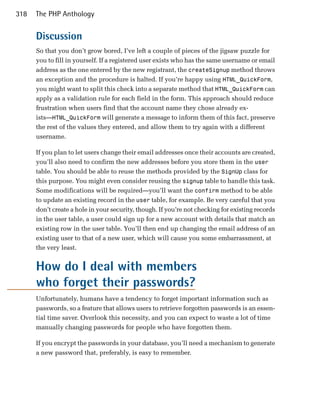 318   The PHP Anthology


      Discussion
      So that you don’t grow bored, I’ve left a couple of pieces of the jigsaw puzzle for
      you to fill in yourself. If a registered user exists who has the same username or email
      address as the one entered by the new registrant, the createSignup method throws
      an exception and the procedure is halted. If you’re happy using HTML_QuickForm,
      you might want to split this check into a separate method that HTML_QuickForm can
      apply as a validation rule for each field in the form. This approach should reduce
      frustration when users find that the account name they chose already ex­
      ists—HTML_QuickForm will generate a message to inform them of this fact, preserve
      the rest of the values they entered, and allow them to try again with a different
      username.

      If you plan to let users change their email addresses once their accounts are created,
      you’ll also need to confirm the new addresses before you store them in the user
      table. You should be able to reuse the methods provided by the SignUp class for
      this purpose. You might even consider reusing the signup table to handle this task.
      Some modifications will be required—you’ll want the confirm method to be able
      to update an existing record in the user table, for example. Be very careful that you
      don’t create a hole in your security, though. If you’re not checking for existing records
      in the user table, a user could sign up for a new account with details that match an
      existing row in the user table. You’ll then end up changing the email address of an
      existing user to that of a new user, which will cause you some embarrassment, at
      the very least.


      How do I deal with members
      who forget their passwords?
      Unfortunately, humans have a tendency to forget important information such as
      passwords, so a feature that allows users to retrieve forgotten passwords is an essen­
      tial time saver. Overlook this necessity, and you can expect to waste a lot of time
      manually changing passwords for people who have forgotten them.

      If you encrypt the passwords in your database, you’ll need a mechanism to generate
      a new password that, preferably, is easy to remember.
 